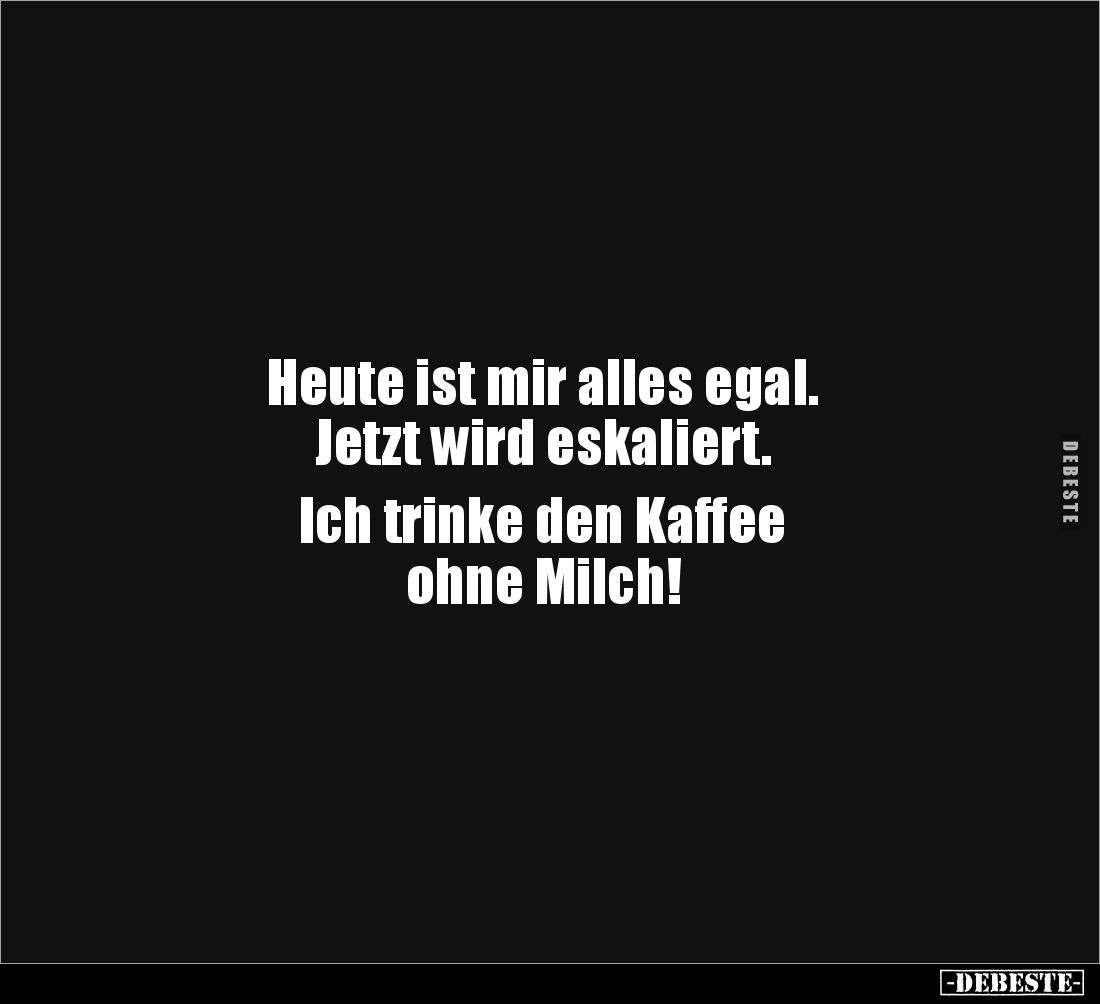 Heute ist mir alles egal.
Jetzt wird eskaliert.
Ich trinke den Kaffee
ohne Milch!
