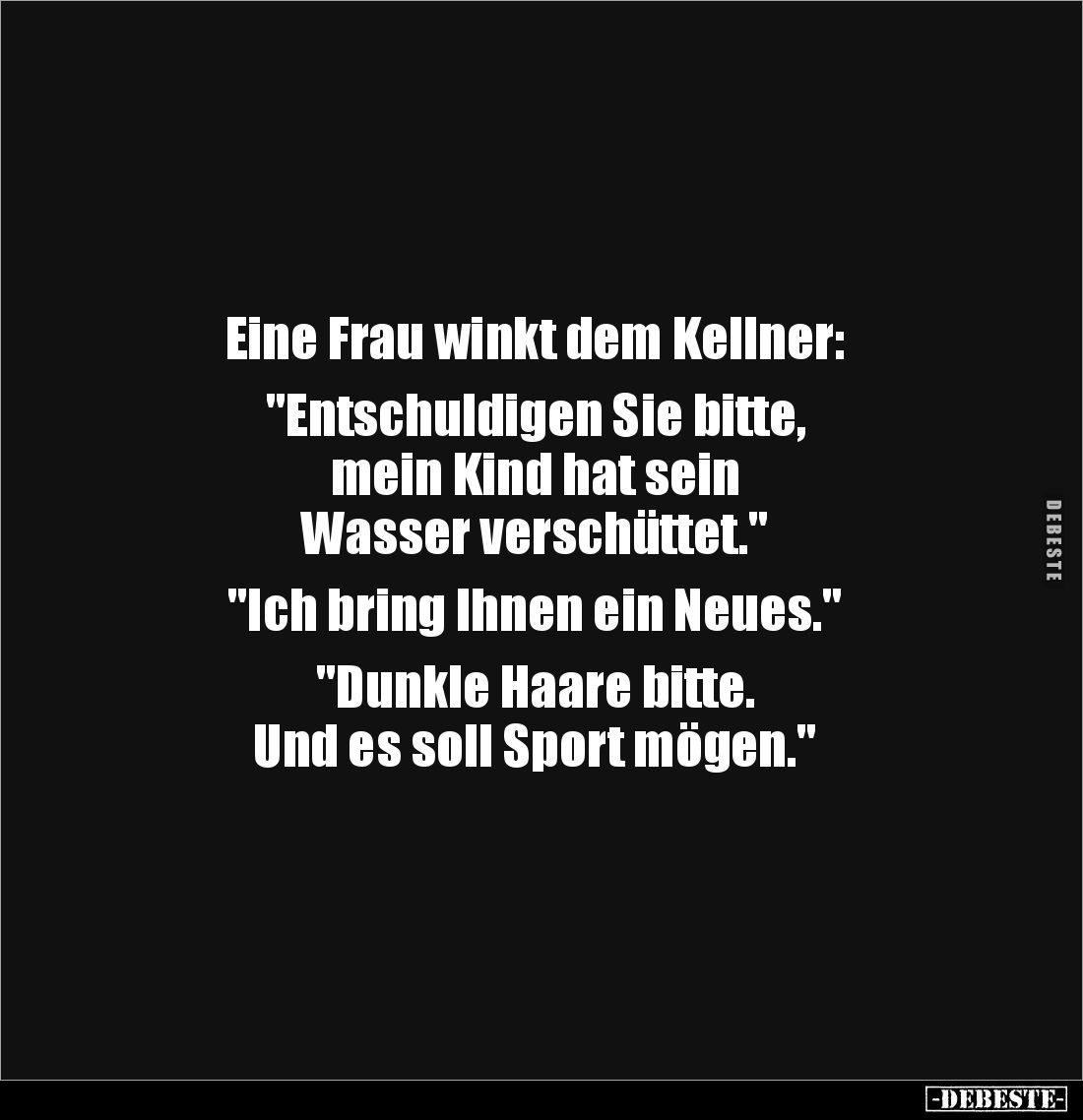 Eine Frau winkt dem Kellner: 

"Entschuldigen Sie bitte, 
mein Kind hat sein 
Wasser verschüttet."

"Ich...