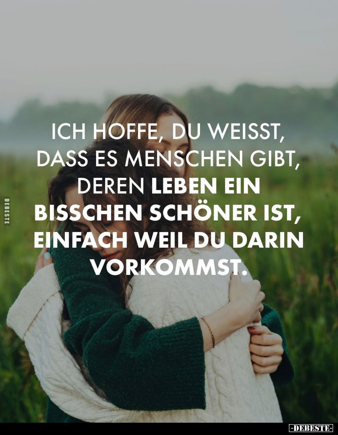 Ich hoffe, du weißt, dass es Menschen gibt, deren Leben ein bisschen schöner ist, einfach weil du darin vorkommst.