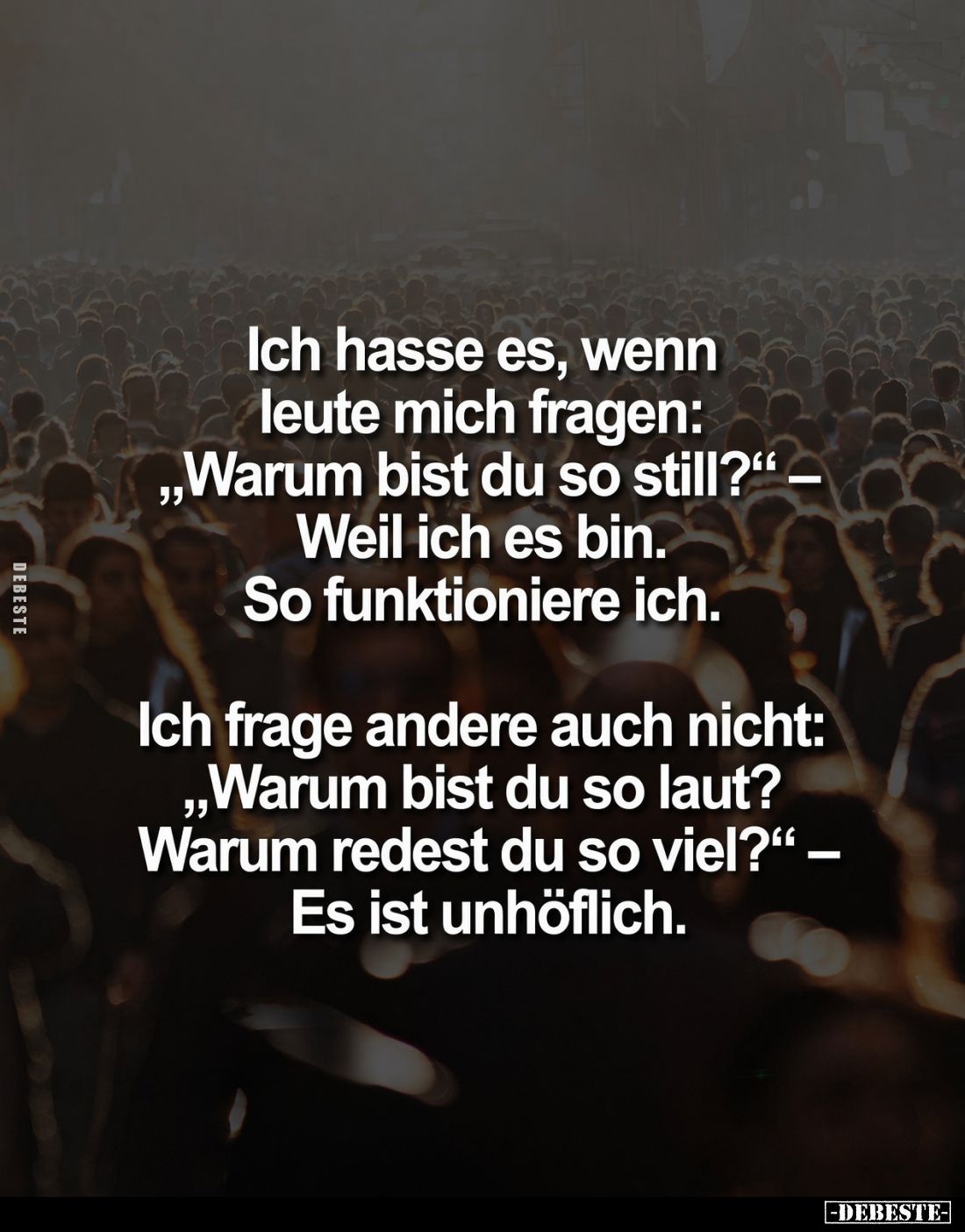 Ich hasse es, wenn leute mich fragen:
„Warum bist du so still?“ – Weil ich es bin.
So funktioniere ich.

Ich frage andere...