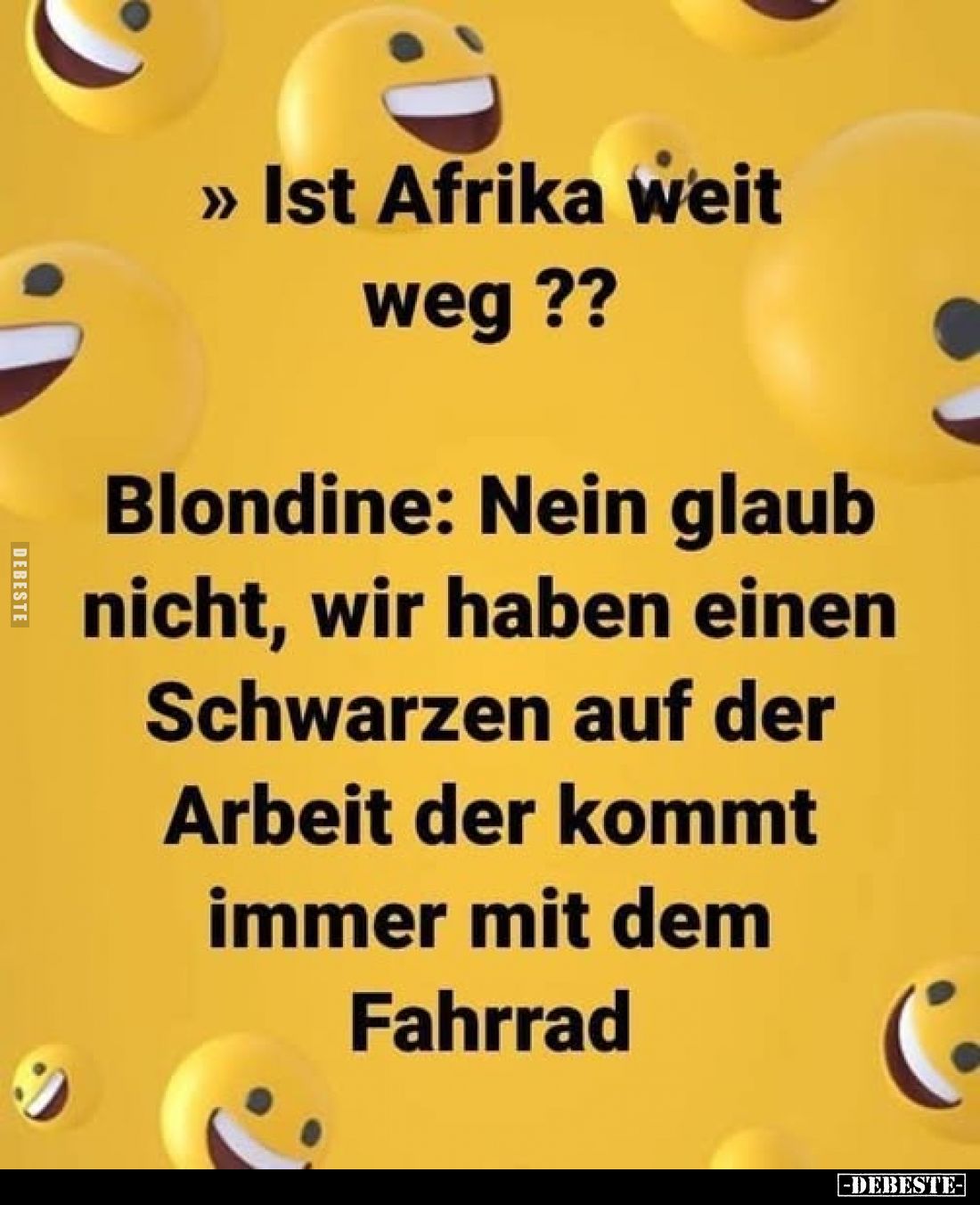 Ist Afrika weit weg ??
Blondine: Nein glaub nicht, wir haben einen Schwarzen auf der Arbeit der kommt immer mit dem Fahrrad....