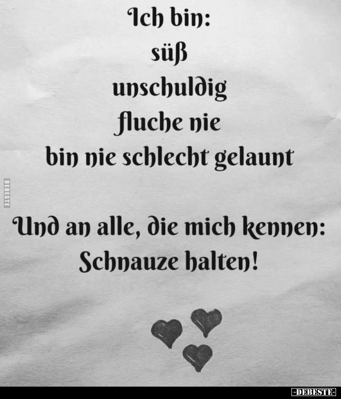 Ich bin: süß, unschuldig, fluche nie, bin nie schlecht gelaunt.
Und an alle, die mich kennen: Schnauze halten!