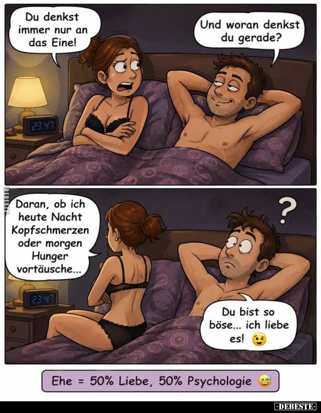 Ehe = 50% Liebe, 50% Psychologie - Du denkst immer nur an das Eine! -
Und woran denkst du gerade?
-
Daran, ob ich heute Na...