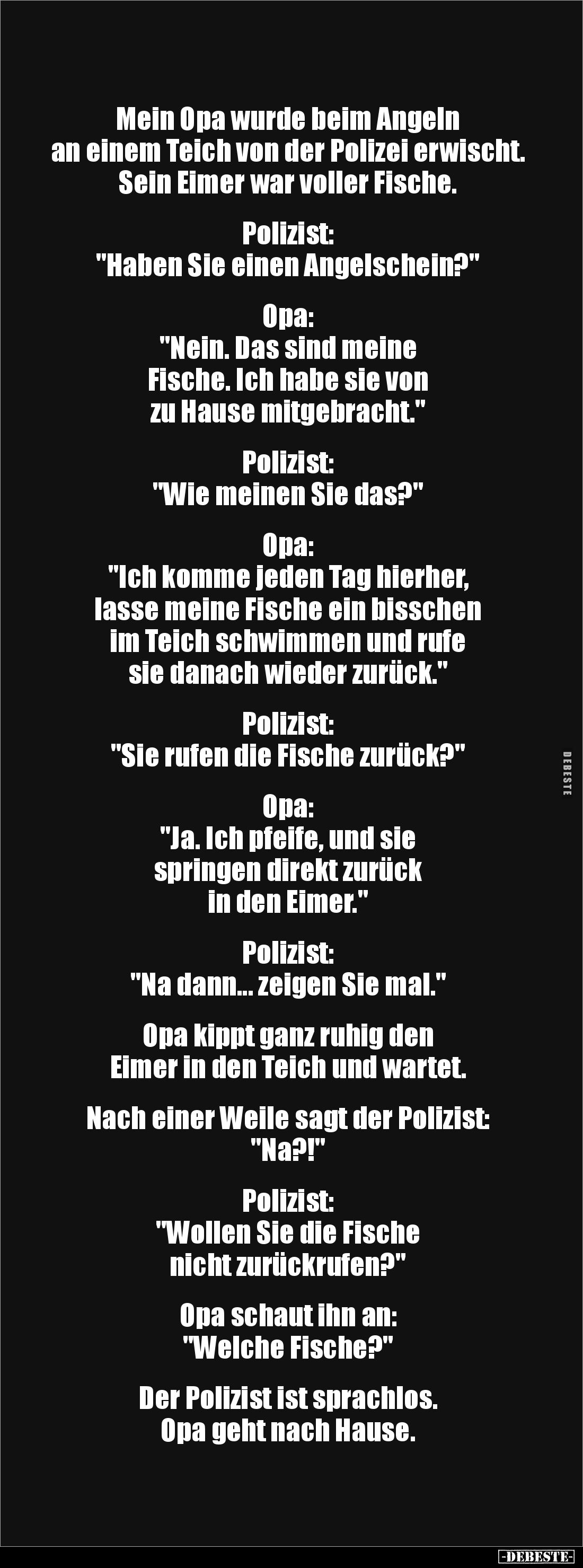 Mein Opa wurde beim Angeln 
an einem Teich von der Polizei erwischt.
Sein Eimer war voller Fische.


Polizist: 
"H...