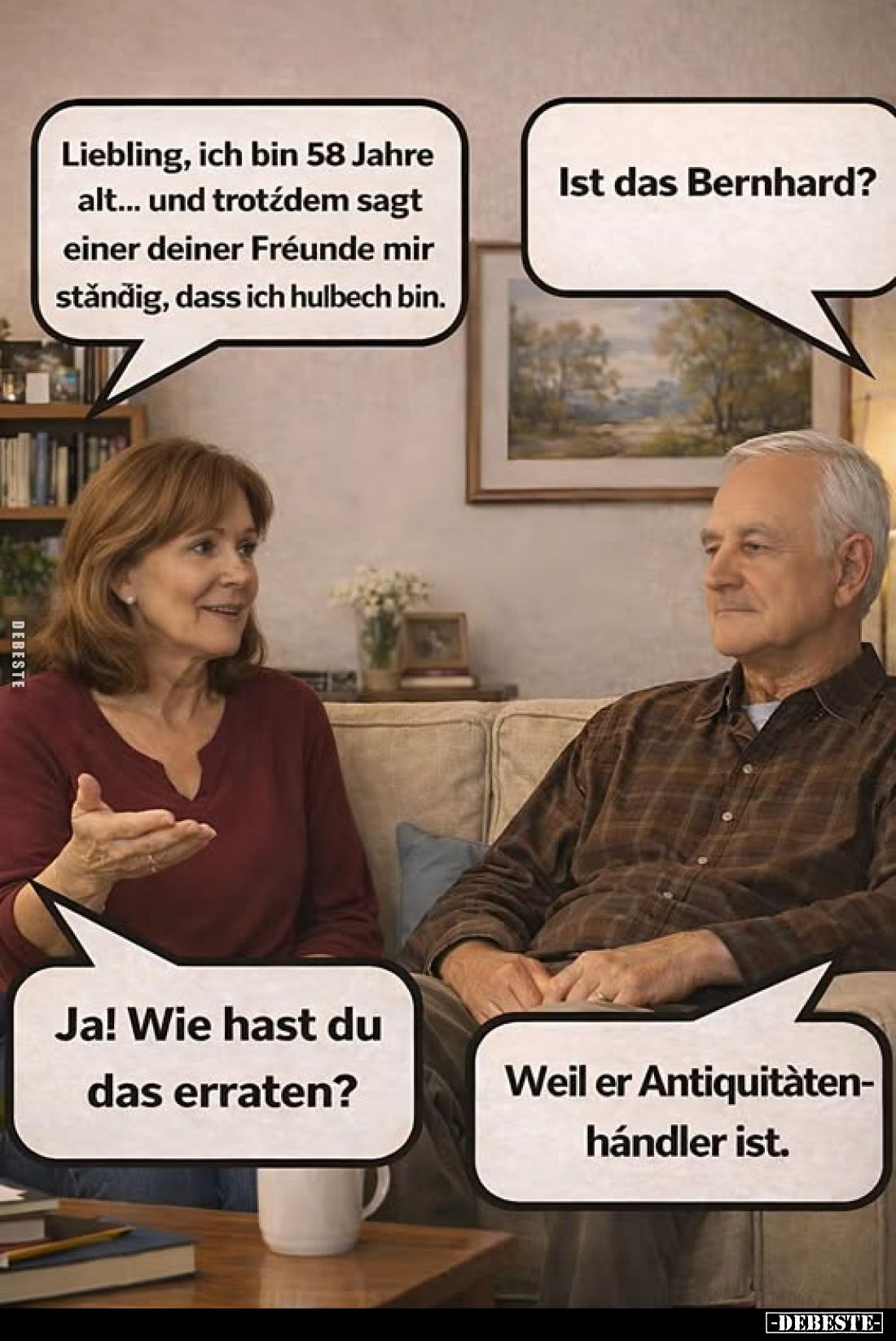 Liebling, ich bin 58 Jahre alt... und trotzdem sagt einer deiner Fréunde mir stǎndig, dass ich hulbech bin.
Ist das Bernhard...