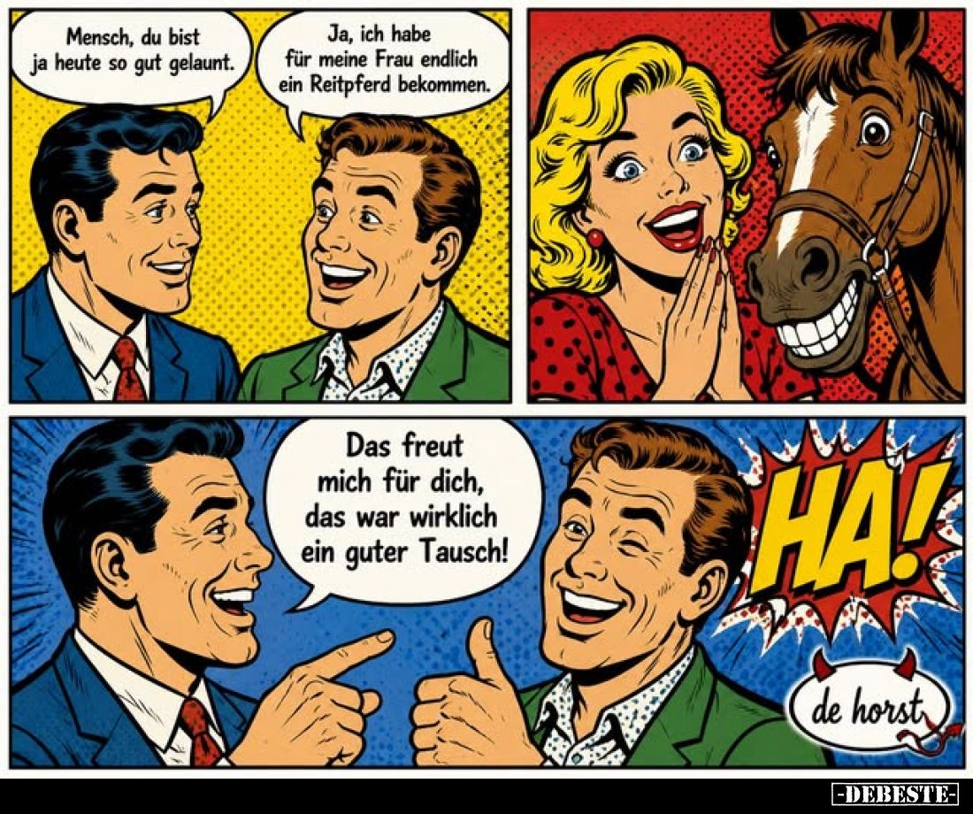 Mensch, du bist ja heute so gut gelaunt.
Ja, ich habe für meine Frau endlich ein Reitpferd bekommen.
Das freut mich für dic...