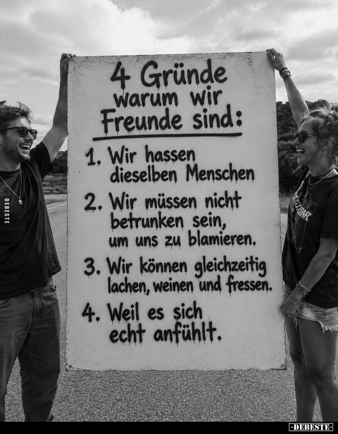 4 Gründe warum wir Freunde sind:
1. Wir hassen dieselben Menschen
2. Wir müssen nicht betrunken sein, um uns zu blamieren.
...
