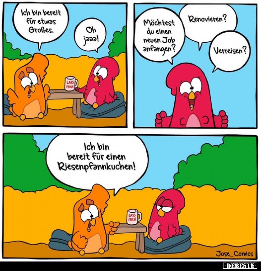Ich bin bereit für etwas Großes.
-
Oh jaaa!
Möchtest du einen neuen Job anfangen?
Renovieren?
Verreisen?
-
Ich bin ber...