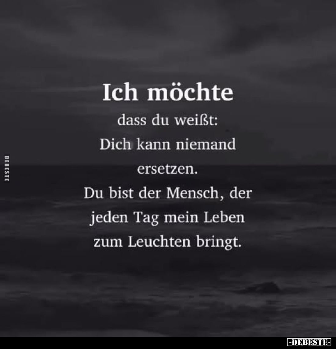 Ich möchte
dass du weißt:
Dich kann niemand ersetzen.
Du bist der Mensch, der jeden Tag mein Leben zum Leuchten bringt.