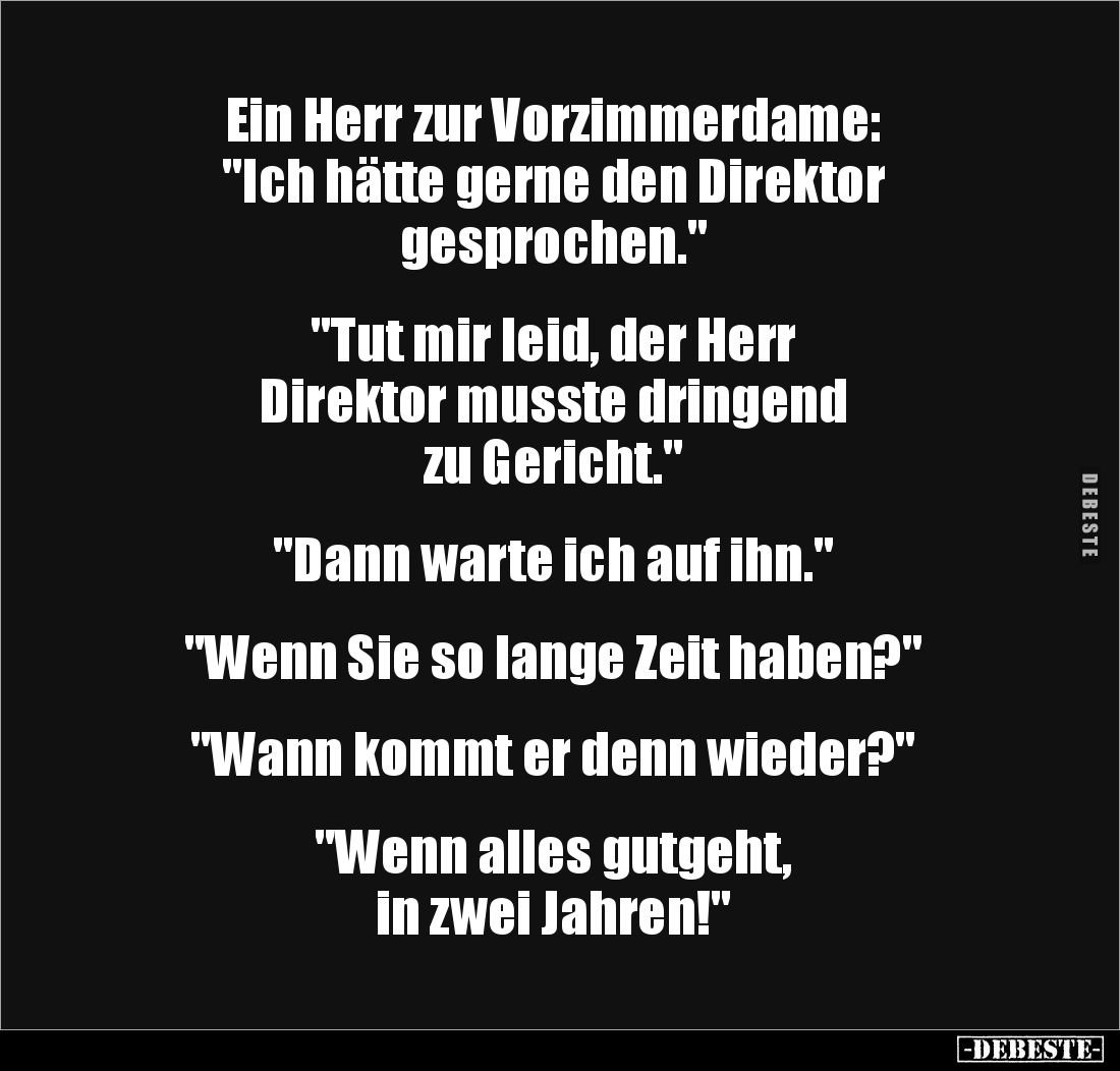 Ein Herr zur Vorzimmerdame:
"Ich hätte gerne den Direktor
gesprochen."
"Tut mir leid, der Herr
Dire...