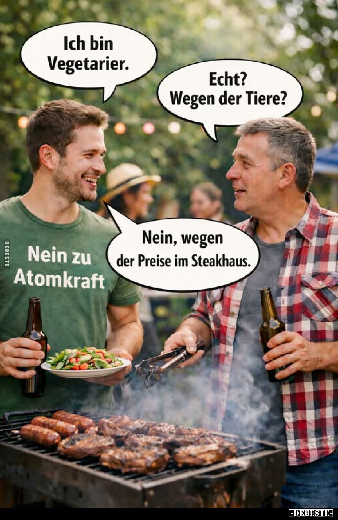 Ich bin Vegetarier. -
Echt? Wegen der Tiere? -
Nein zu Atomkraft. -
Nein, wegen der Preise im Steakhaus.
