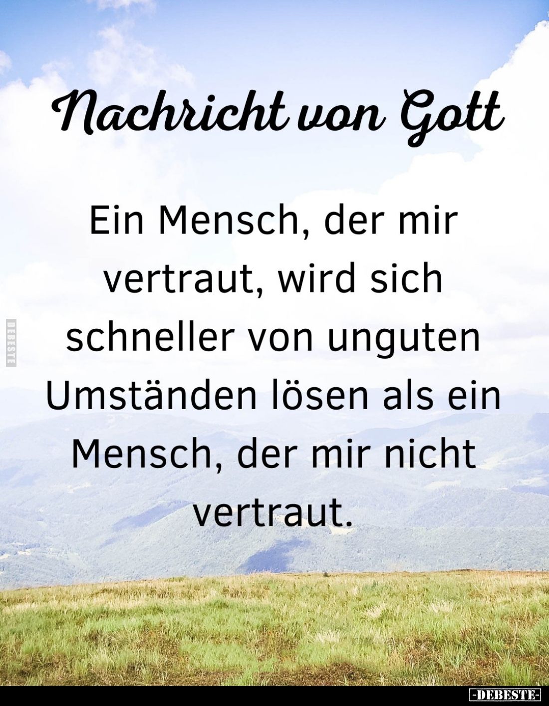 Nachricht von Gott.
Ein Mensch, der mir vertraut, wird sich schneller von unguten Umständen lösen als ein Mensch, der mir ni...