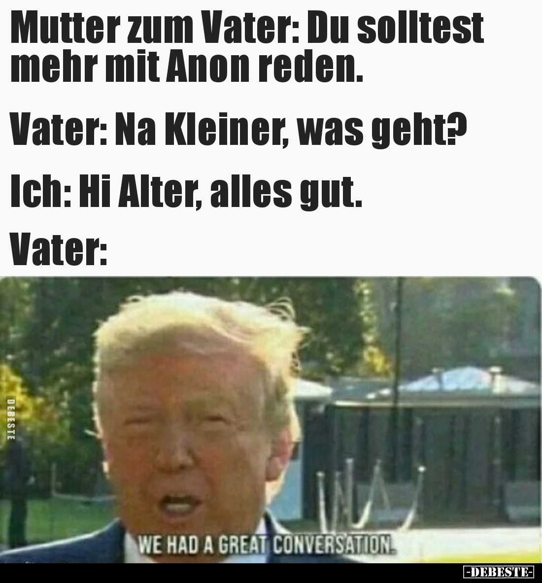 Mutter zum Vater: Du solltest mehr mit Anon reden.

Vater: Na Kleiner, was geht?

Ich: Hi Alter, alles gut.

Vater: