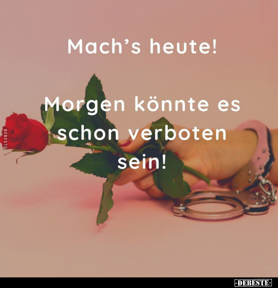 Mach's heute! Morgen könnte es schon verboten sein!