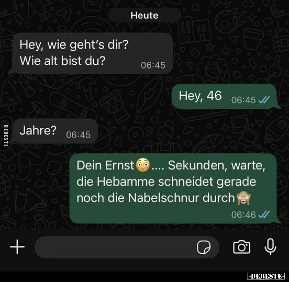 Hey, wie geht's dir?
Wie alt bist du?
-
Hey, 46.
-
Jahre?
-
Dein Ernst... Sekunden, warte, die Hebamme schneidet gerad...