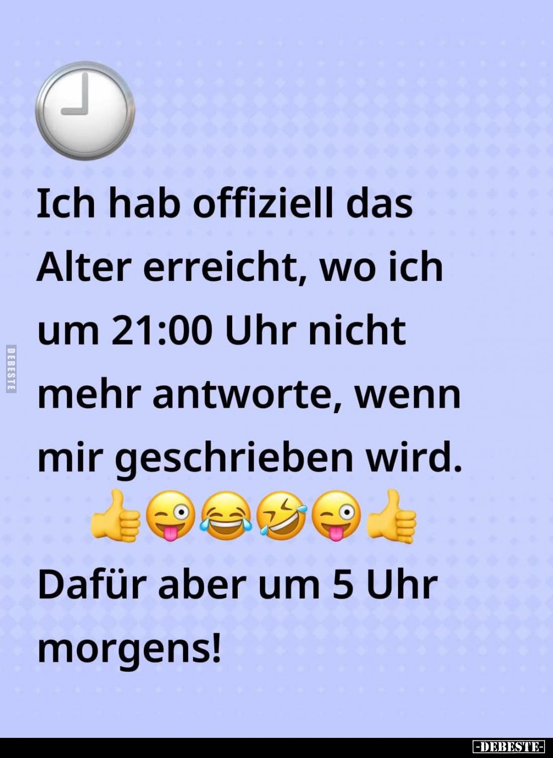 Ich hab offiziell das Alter erreicht, wo ich um 21:00 Uhr nicht mehr antworte, wenn mir geschrieben wird.
Dafür aber um 5 Uh...
