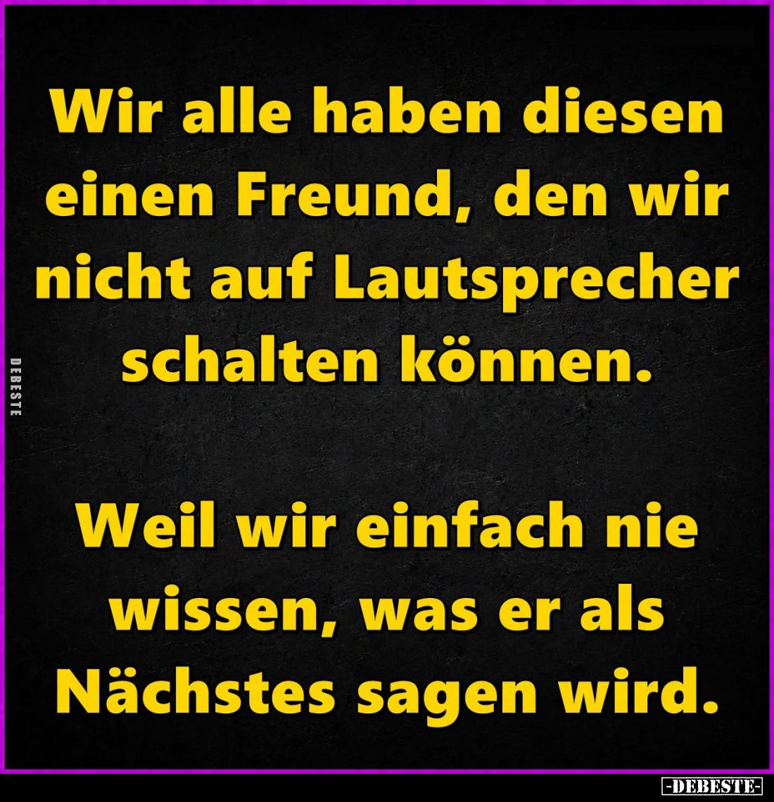 Wir alle haben diesen einen Freund, den wir nicht auf Lautsprecher schalten können.
Weil wir einfach nie wissen, was er als ...