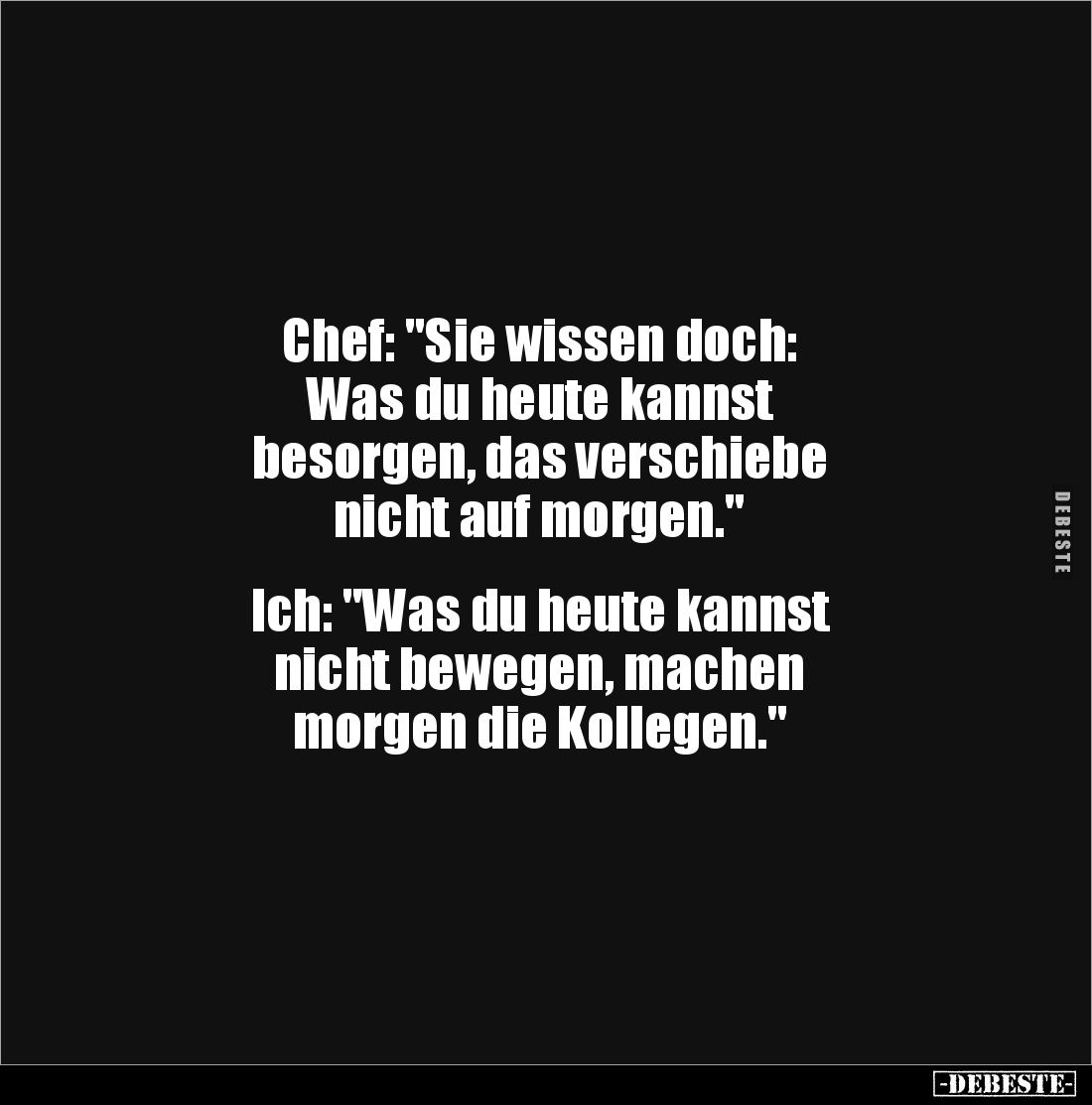 Chef: "Sie wissen doch: 
Was du heute kannst 
besorgen, das verschiebe 
nicht auf morgen."


Ich: "Was d...