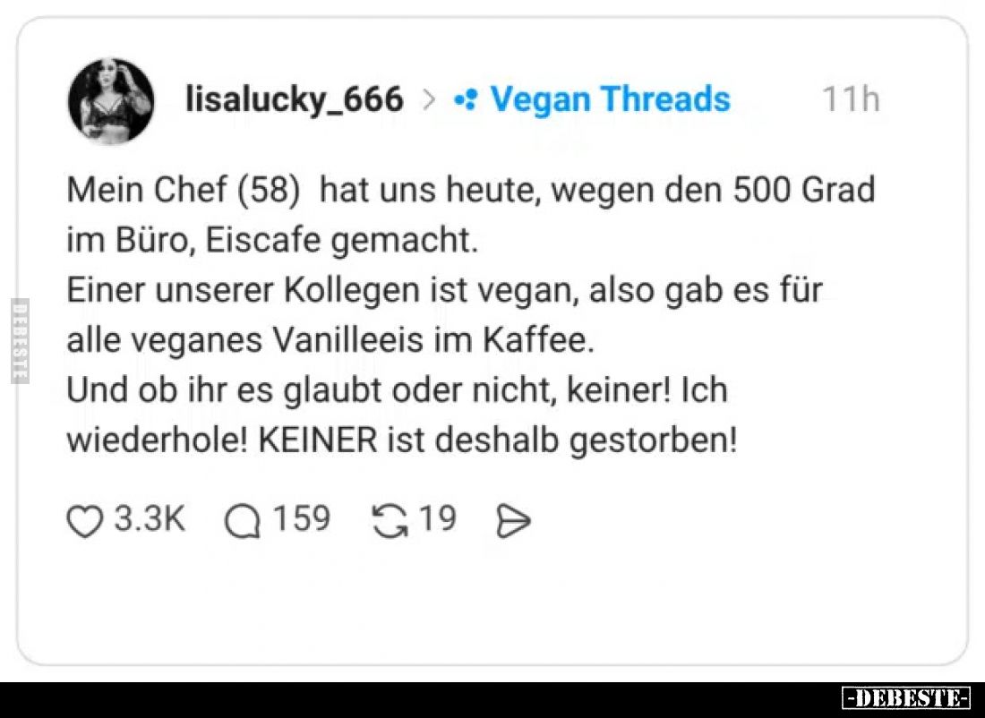 Mein Chef (58) hat uns heute, wegen den 500 Grad im Büro, Eiscafe gemacht.
Einer unserer Kollegen ist vegan, also gab es für...