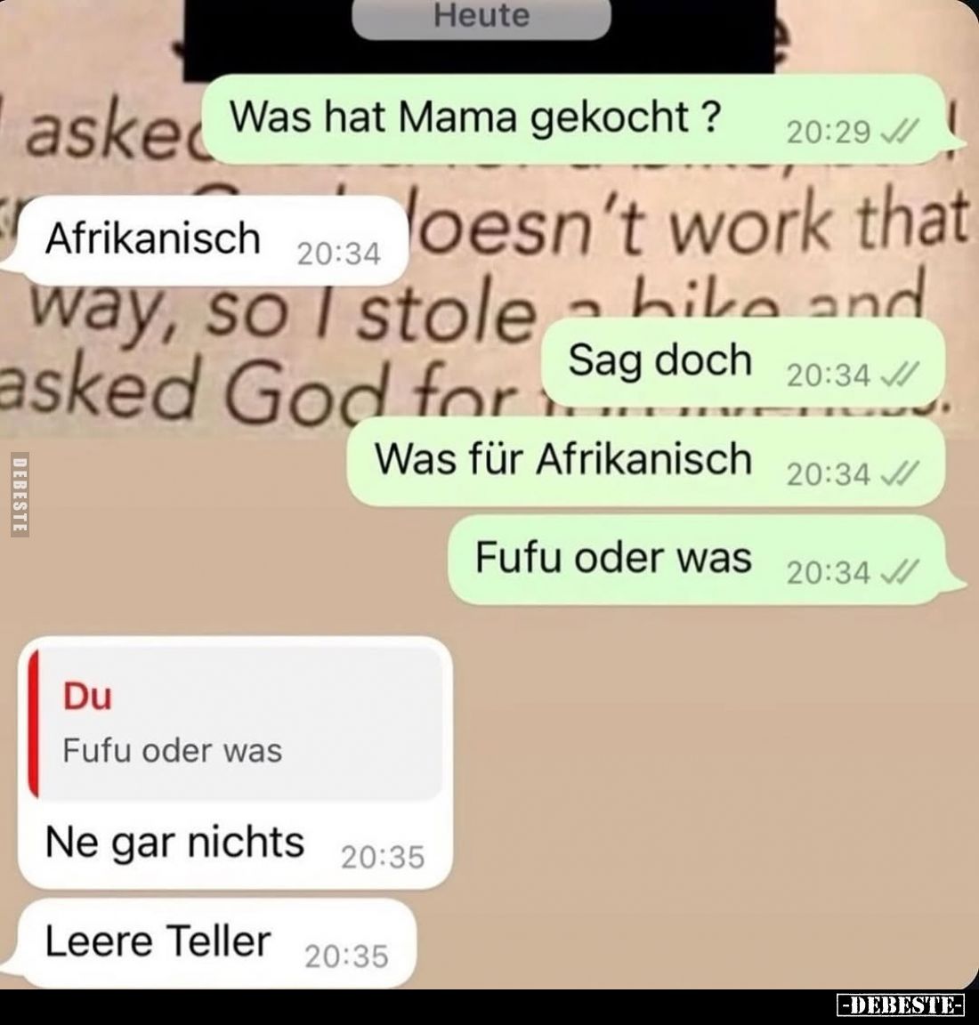 Was hat Mama gekocht ?
Afrikanisch.
Sag doch.
Was für Afrikanisch.
Fufu oder was.
Ne gar nichts.
Leere Teller.