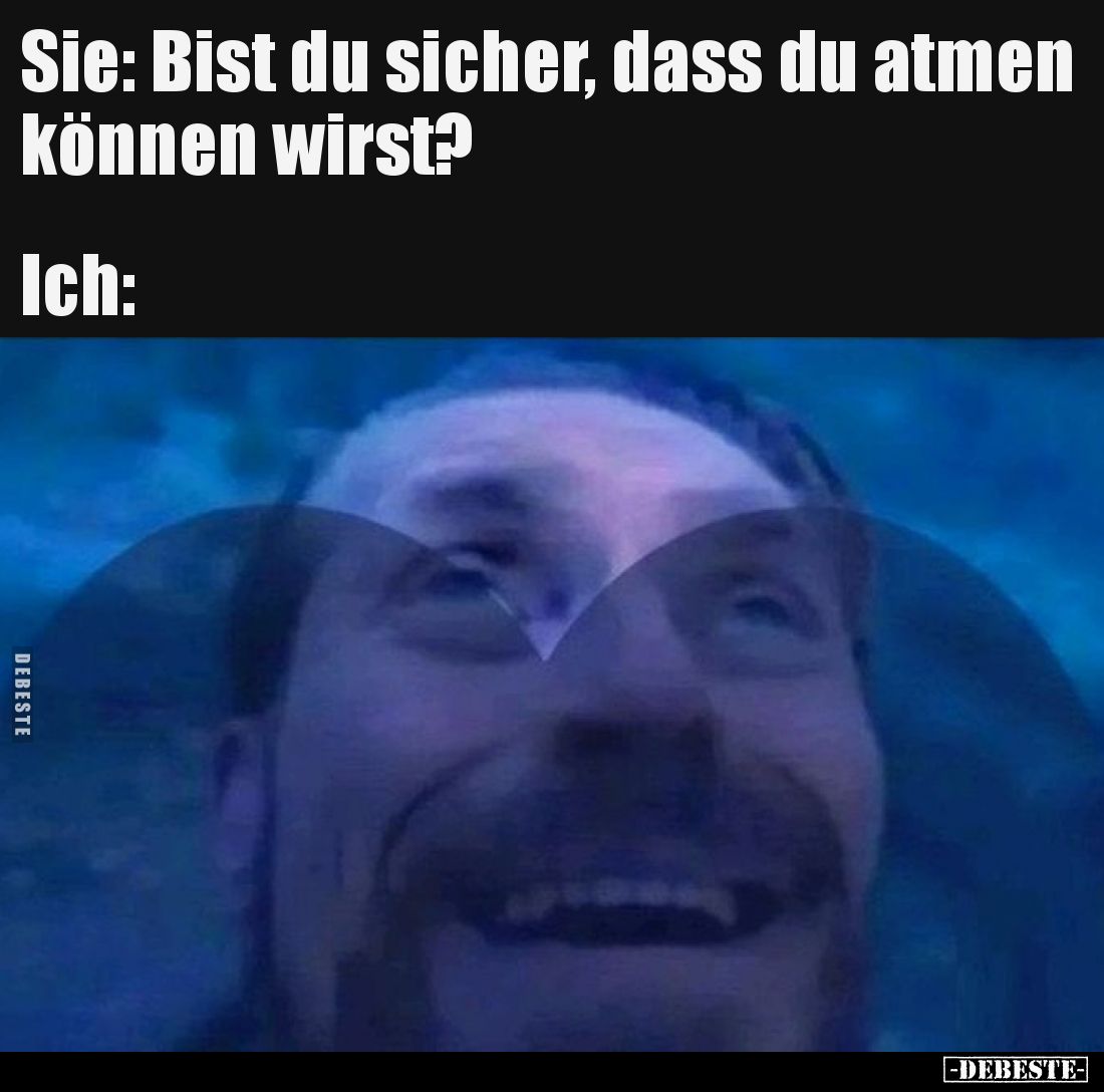 Sie: Bist du sicher, dass du atmen können wirst?
Ich: