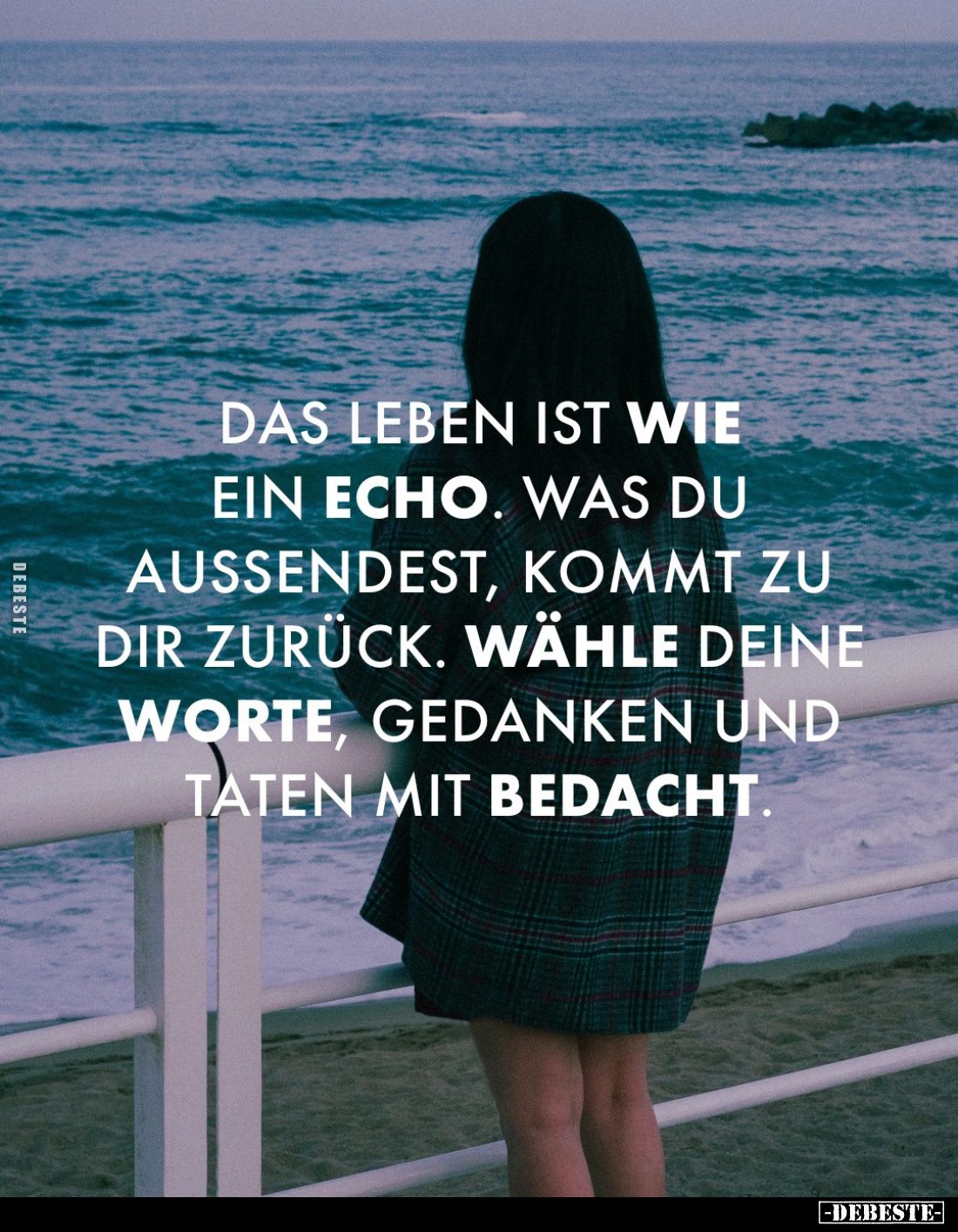 Das Leben ist wie ein Echo. Was du aussendest, kommt zu dir zurück. Wähle deine Worte, Gedanken und taten mit Bedacht.