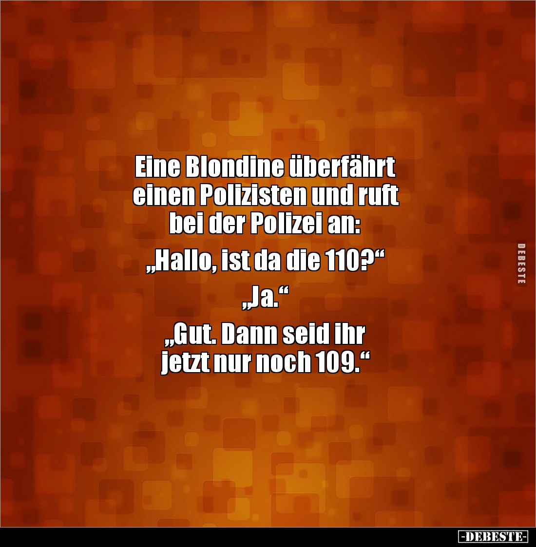 Eine Blondine überfährt 
einen Polizisten und ruft 
bei der Polizei an:

„Hallo, ist da die 110?“

„Ja.“

„Gut. Dann ...