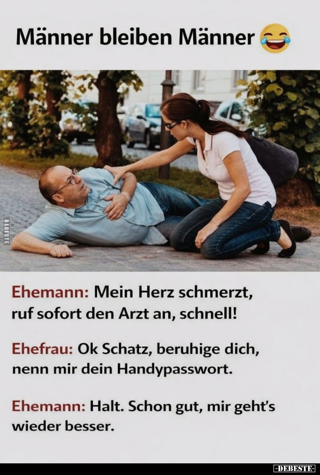 Männer bleiben Männer. -
Ehemann: Mein Herz schmerzt, ruf sofort den Arzt an, schnell! -
Ehefrau: Ok Schatz, beruhige dich,...