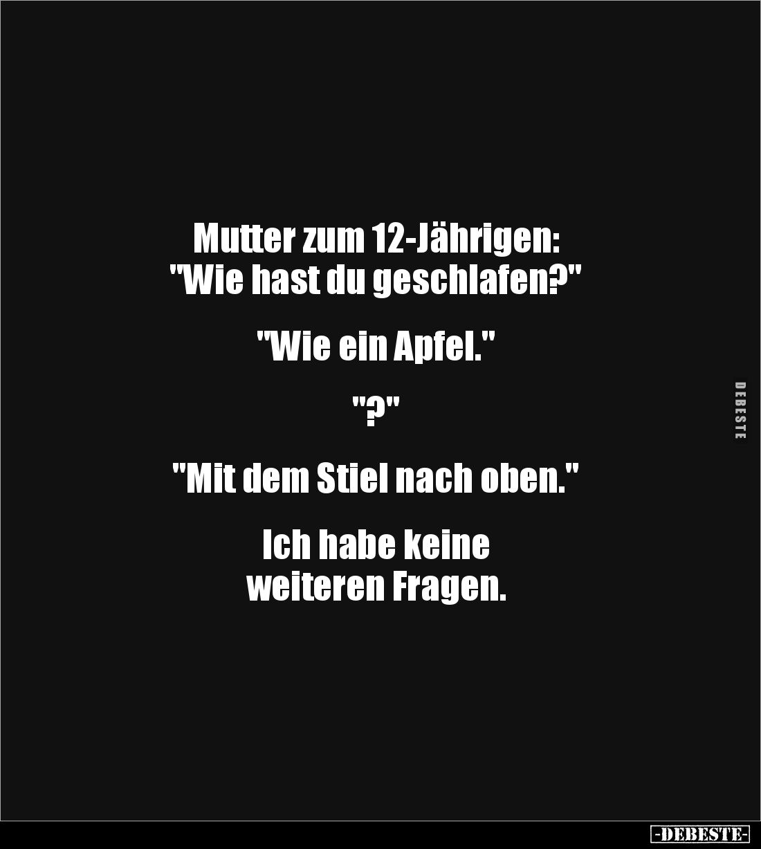 Mutter zum 12-Jährigen: 
"Wie hast du geschlafen?" 


"Wie ein Apfel."


"?"


"...