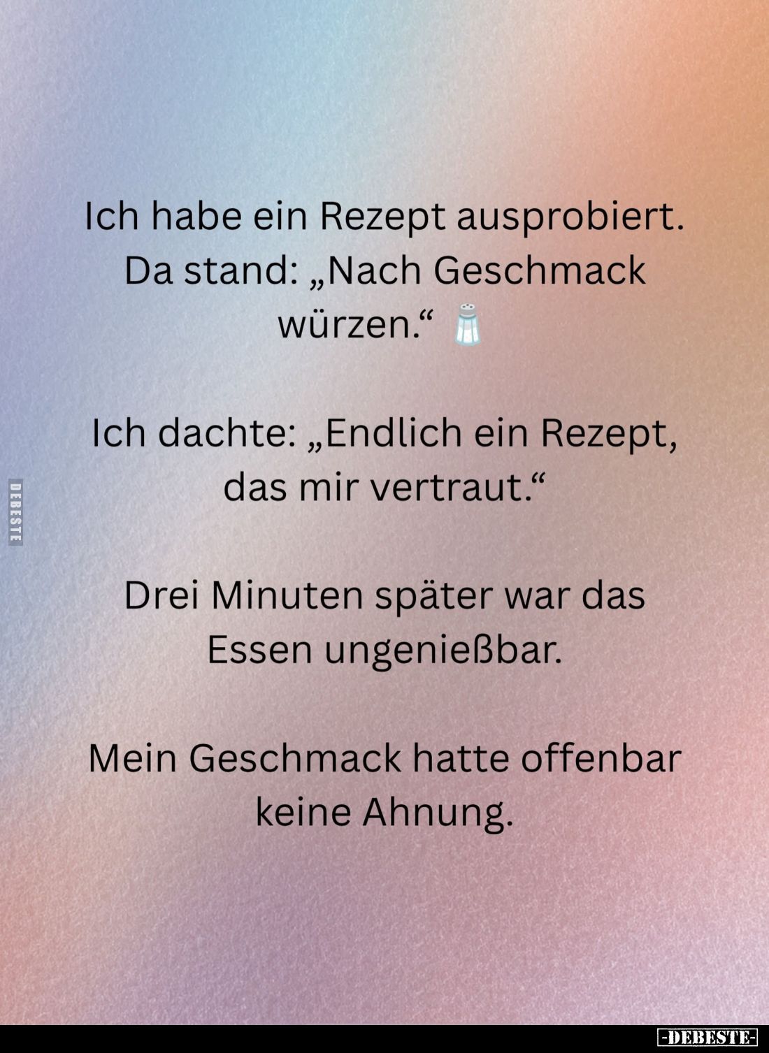 Ich habe ein Rezept ausprobiert.
Da stand: „Nach Geschmack würzen."
Ich dachte: „Endlich ein Rezept, das mir vertraut....