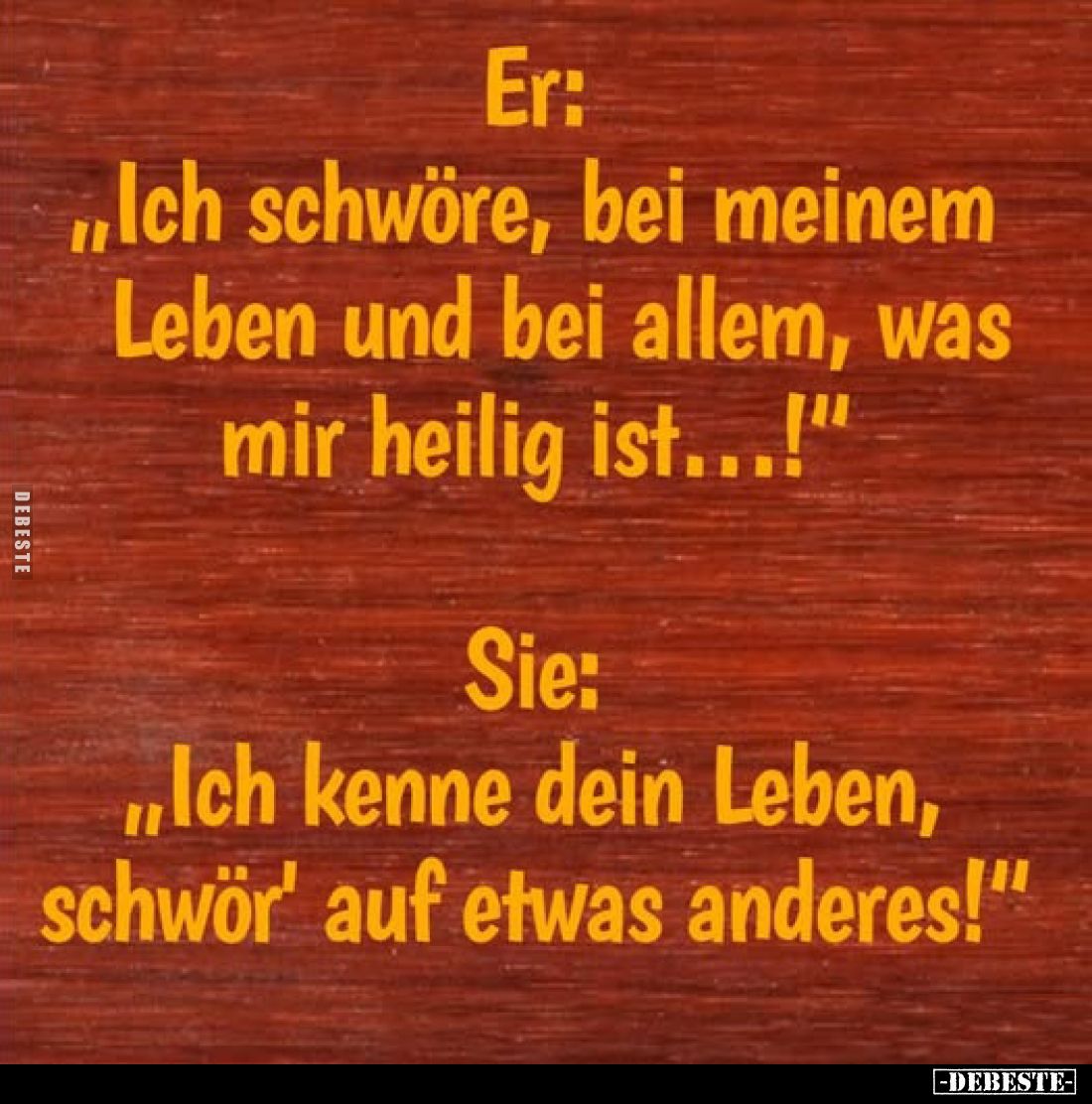 Er: "Ich schwöre, bei meinem Leben und bei allem, was mir heilig ist...!"
- Sie: "Ich kenne dein Leben, schwö...