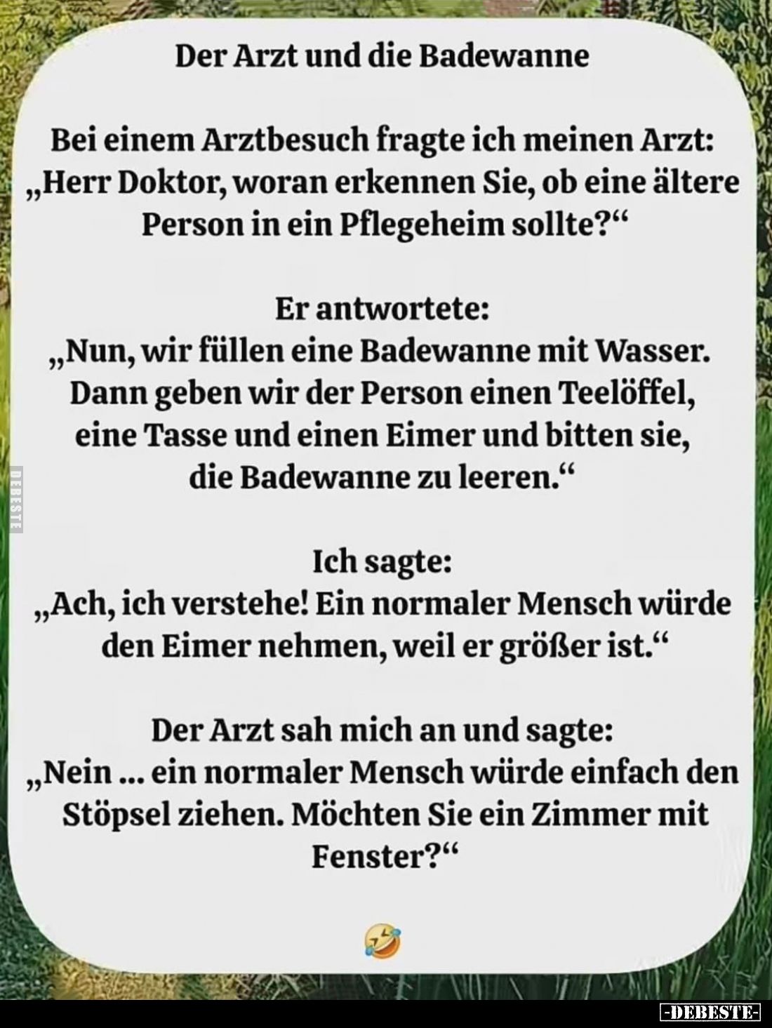 Der Arzt und die Badewanne.
Bei einem Arztbesuch fragte ich meinen Arzt:
"Herr Doktor, woran erkennen Sie, ob eine ält...