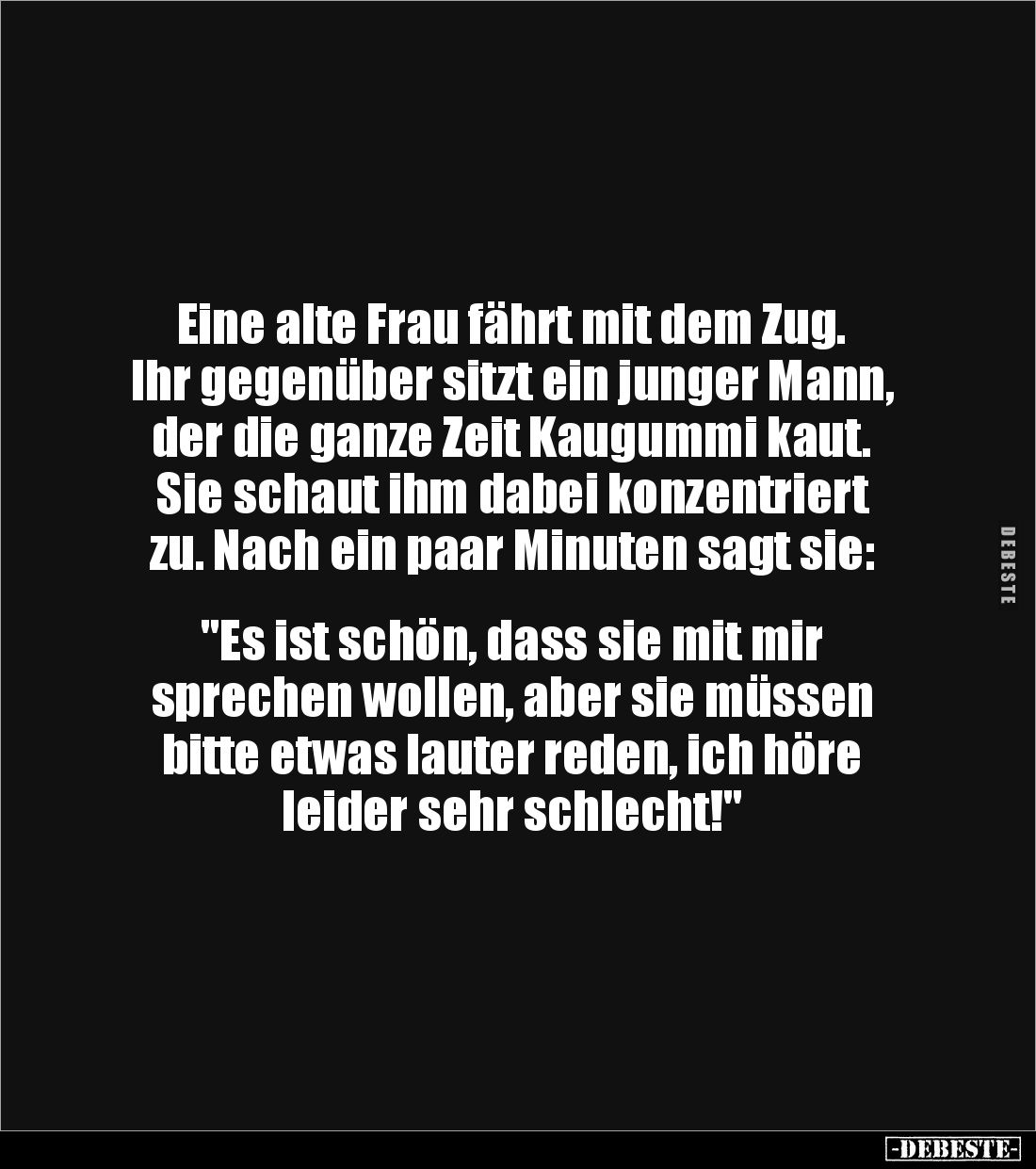 Eine alte Frau fährt mit dem Zug. 
Ihr gegenüber sitzt ein junger Mann, der die ganze Zeit Kaugummi kaut.
Sie schaut ihm da...