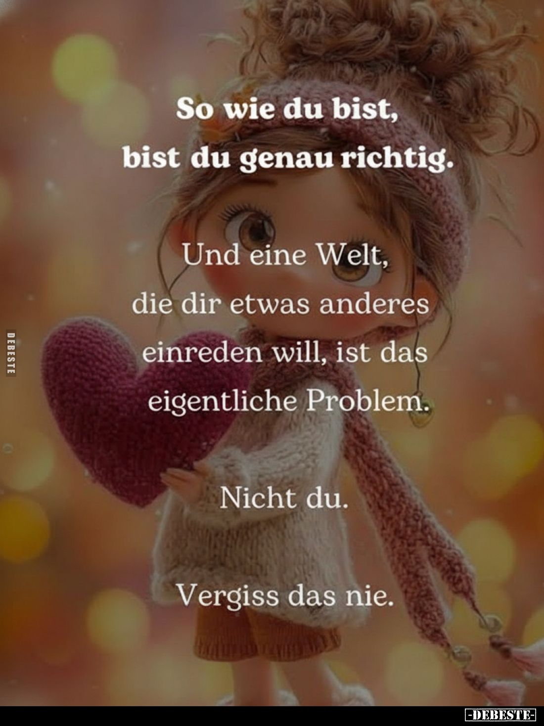 So wie du bist, bist du genau richtig.
Und eine Welt, die dir etwas anderes einreden will, ist das eigentliche Problem.
Nic...