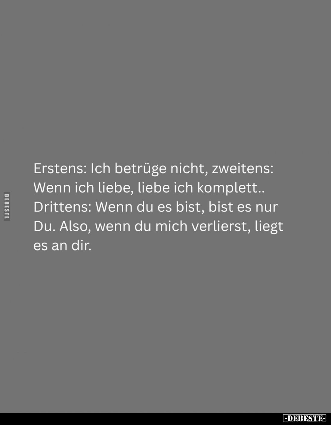 Erstens: Ich betrüge nicht, zweitens:
Wenn ich liebe, liebe ich komplett..
Drittens: Wenn du es bist, bist es nur Du. Also,...
