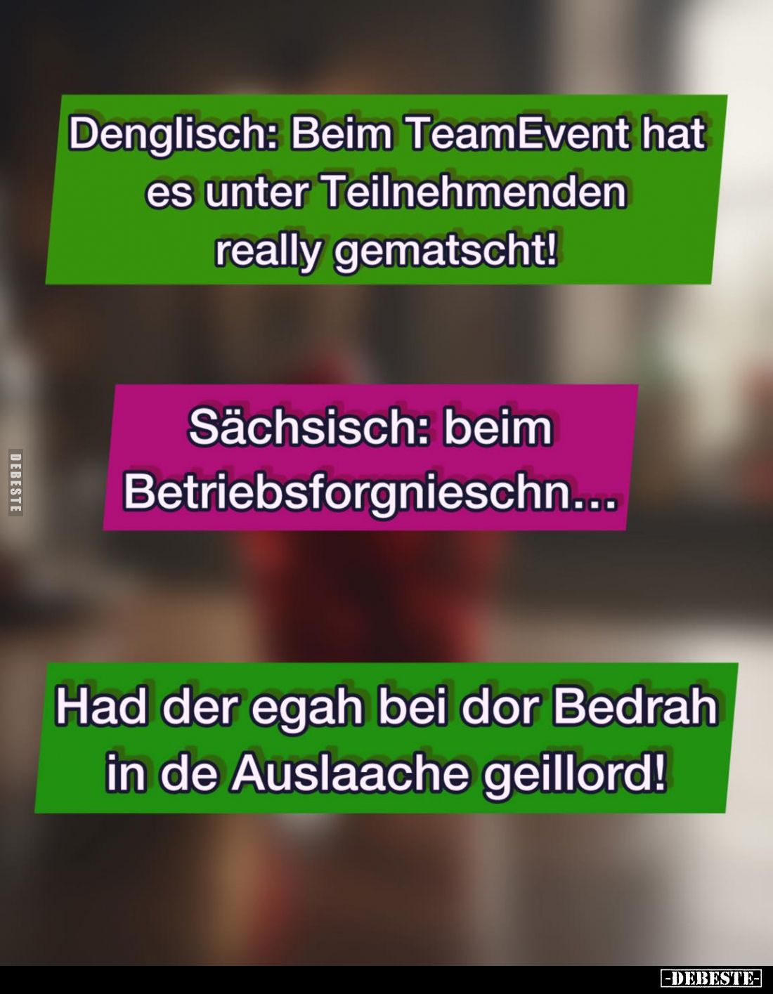 Denglisch: Beim TeamEvent hat es unter Teilnehmenden really gematscht! -
Sächsisch: beim Betriebsforgnieschn... -
Had der e...