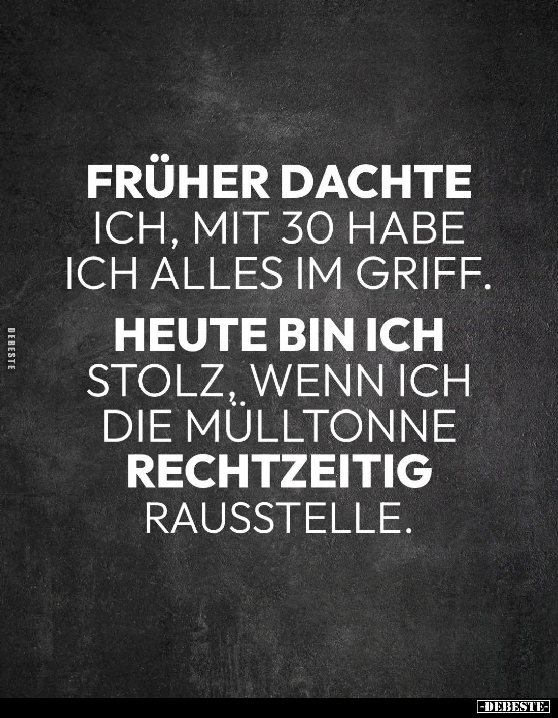 Früher dachte
ich, mit 30 habe ich alles im Griff.
Heute bin ich
stolz, wenn ich die Mulltonne
rechtzeitig
rausstelle.