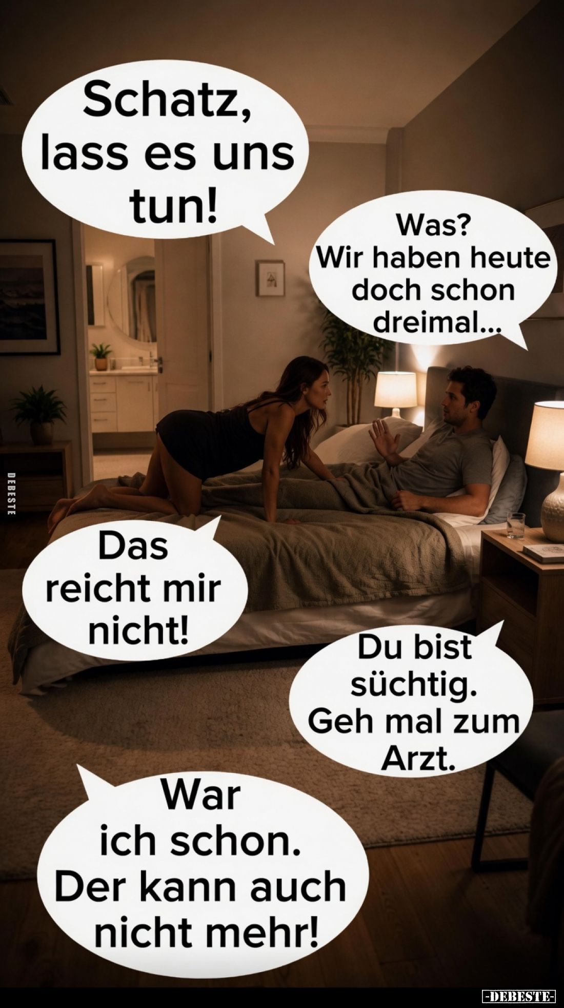 Schatz, lass es uns tun!
Was? Wir haben heute doch schon dreimal...
Das reicht mir nicht!
Du bist süchtig. Geh mal zum Arz...