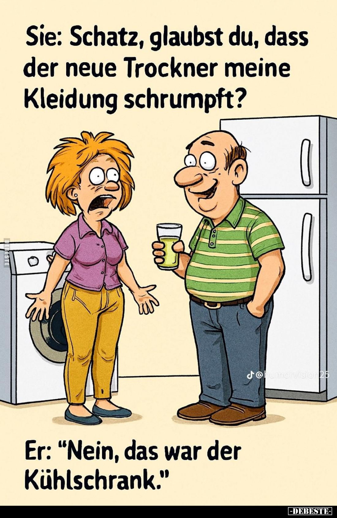 Sie: Schatz, glaubst du, dass der neue Trockner meine Kleidung schrumpft?

Er: "Nein, das war der Kühlschrank."