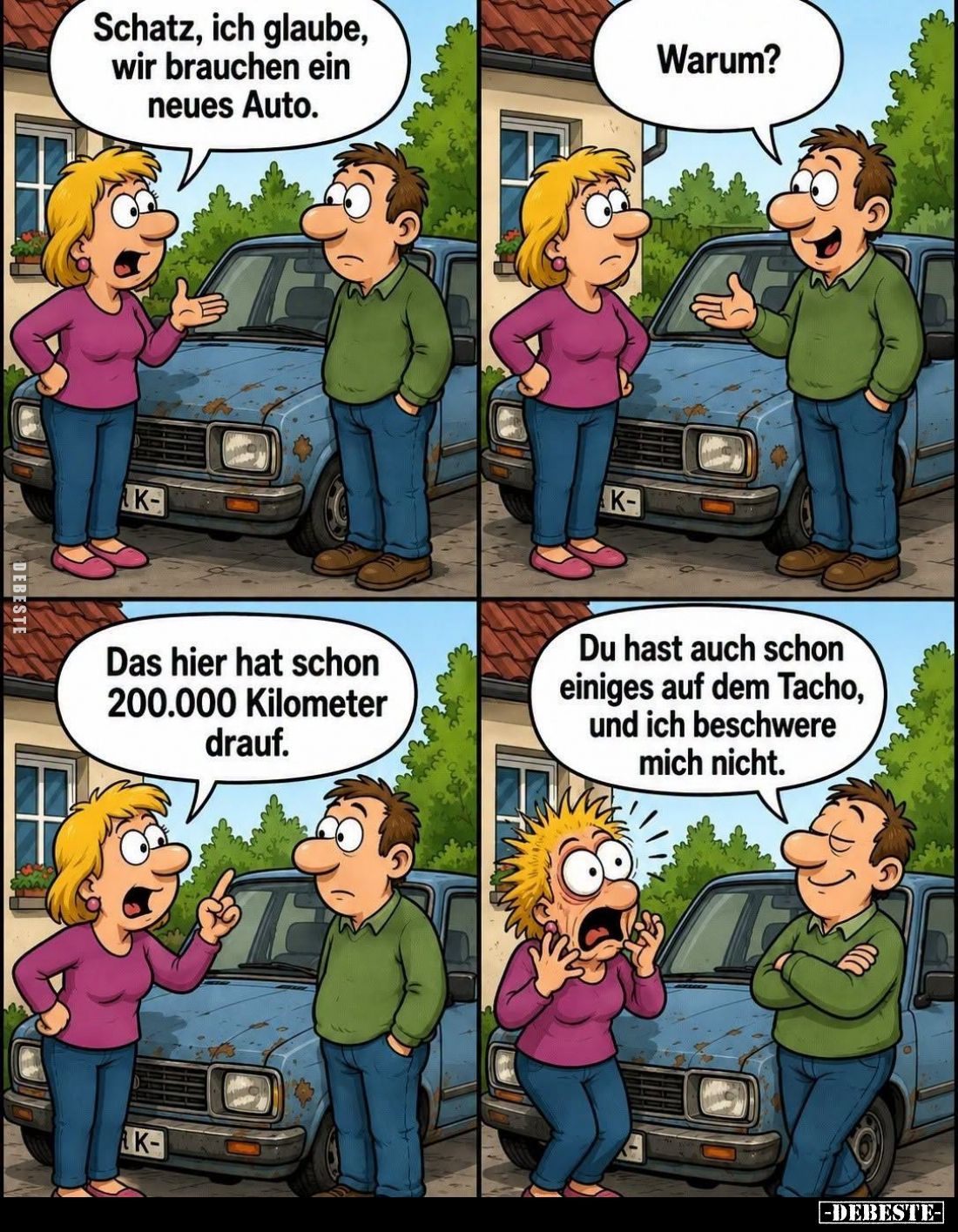 Schatz, ich glaube, wir brauchen ein neues Auto.
-
Warum?
-
Das hier hat schon 200.000 Kilometer drauf.
-
Du hast auch ...