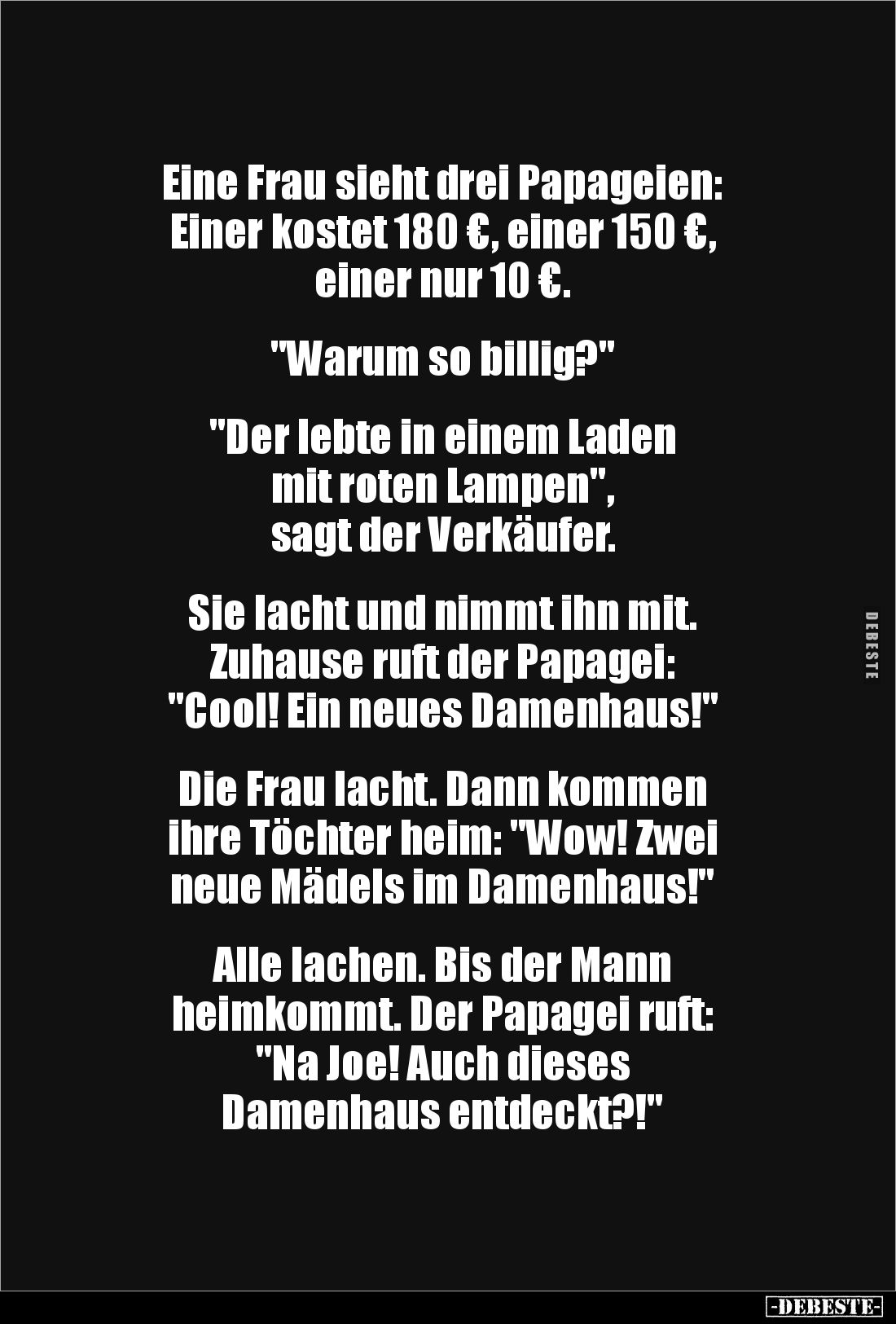 Eine Frau sieht drei Papageien: 
Einer kostet 180 €, einer 150 €, 
einer nur 10 €.


"Warum so billig?"


&...