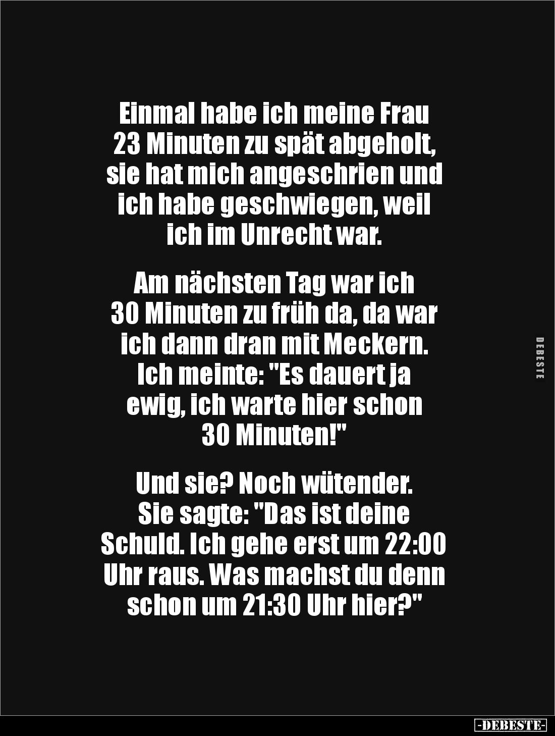 Einmal habe ich meine Frau 
23 Minuten zu spät abgeholt, 
sie hat mich angeschrien und 
ich habe geschwiegen, weil 
ich i...