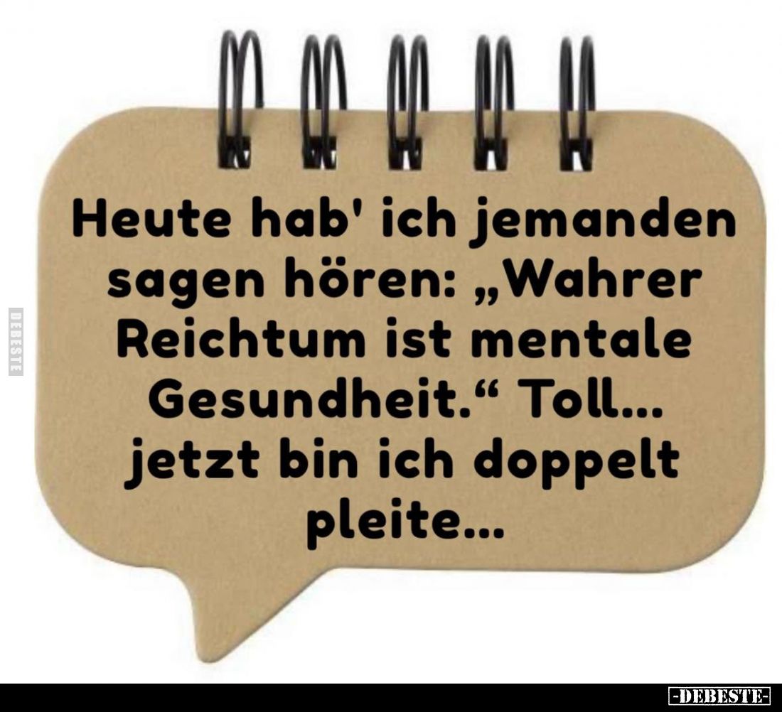 Heute hab' ich jemanden sagen hören: "Wahrer Reichtum ist mentale Gesundheit." Toll... jetzt bin ich doppelt pleite...
