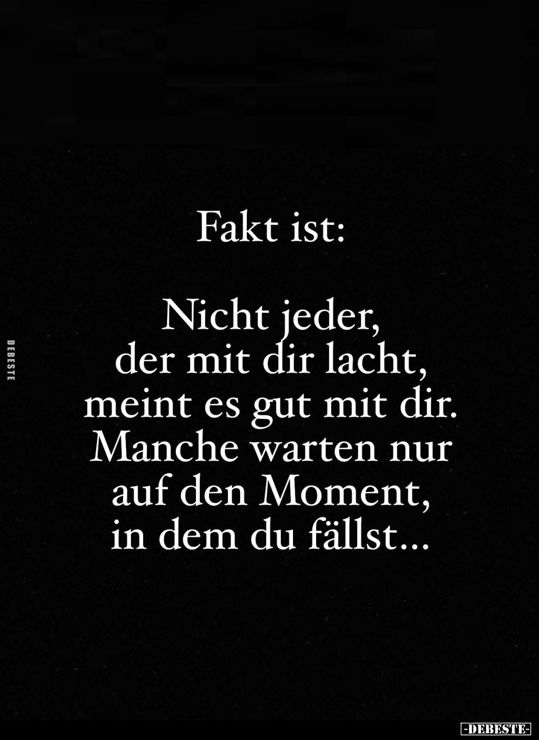 Fakt ist:
Nicht jeder, der mit dir lacht, meint es gut mit dir.
Manche warten nur auf den Moment, in dem du fällst...