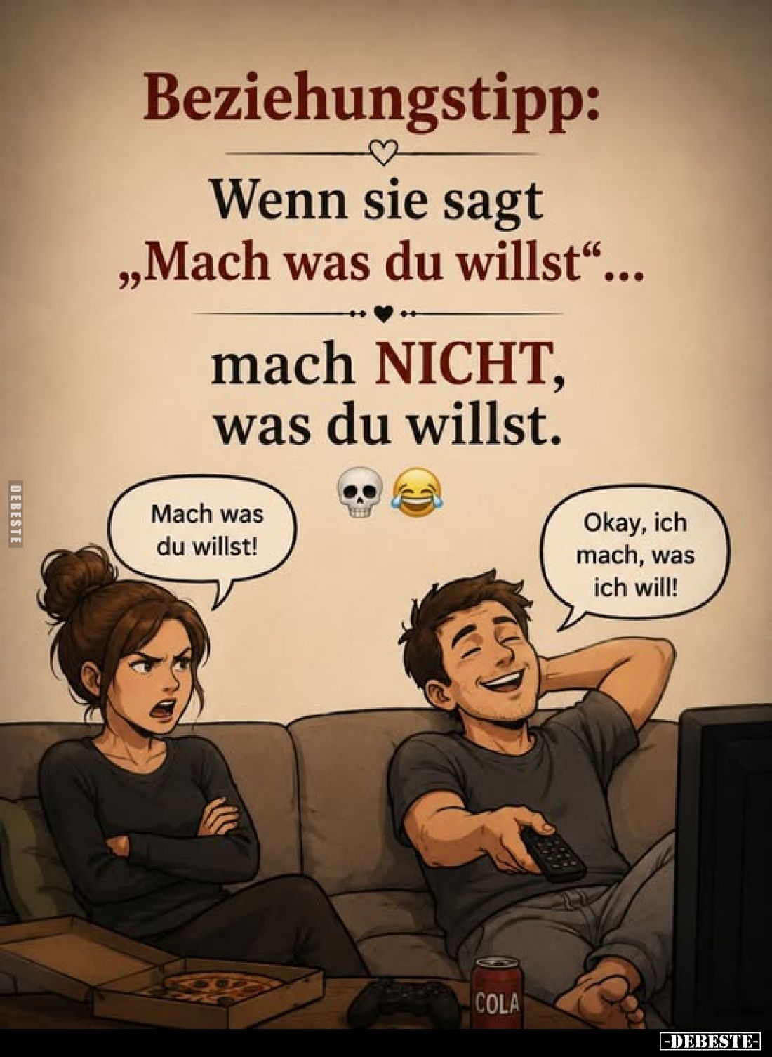 Beziehungstipp:
Wenn sie sagt "Mach was du willst..." - mach NICHT, was du willst. -
Mach was du willst! -
Okay,...