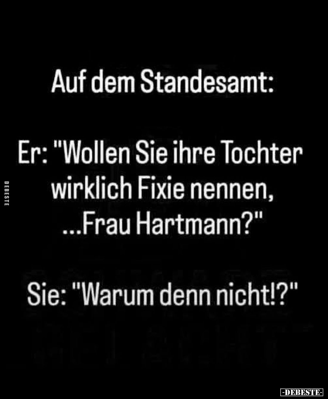Auf dem Standesamt:
Er: "Wollen Sie ihre Tochter wirklich Fixie nennen, ...Frau Hartmann?"
Sie: "Warum denn ...