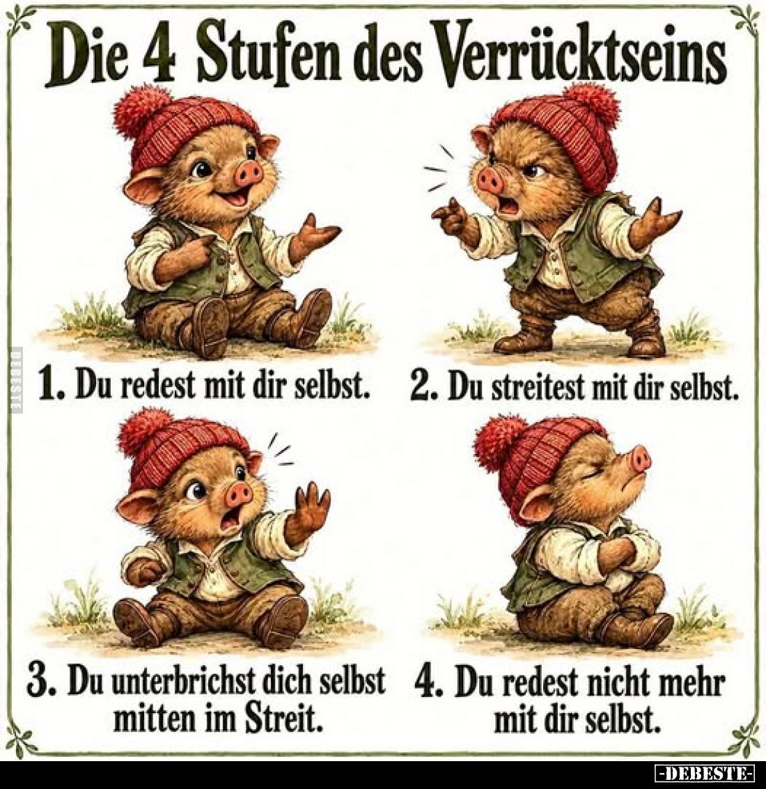 Die 4 Stufen des Verrücktseins.
1. Du redest mit dir selbst.
2. Du streitest mit dir selbst.
3. Du unterbrichst dich selbs...