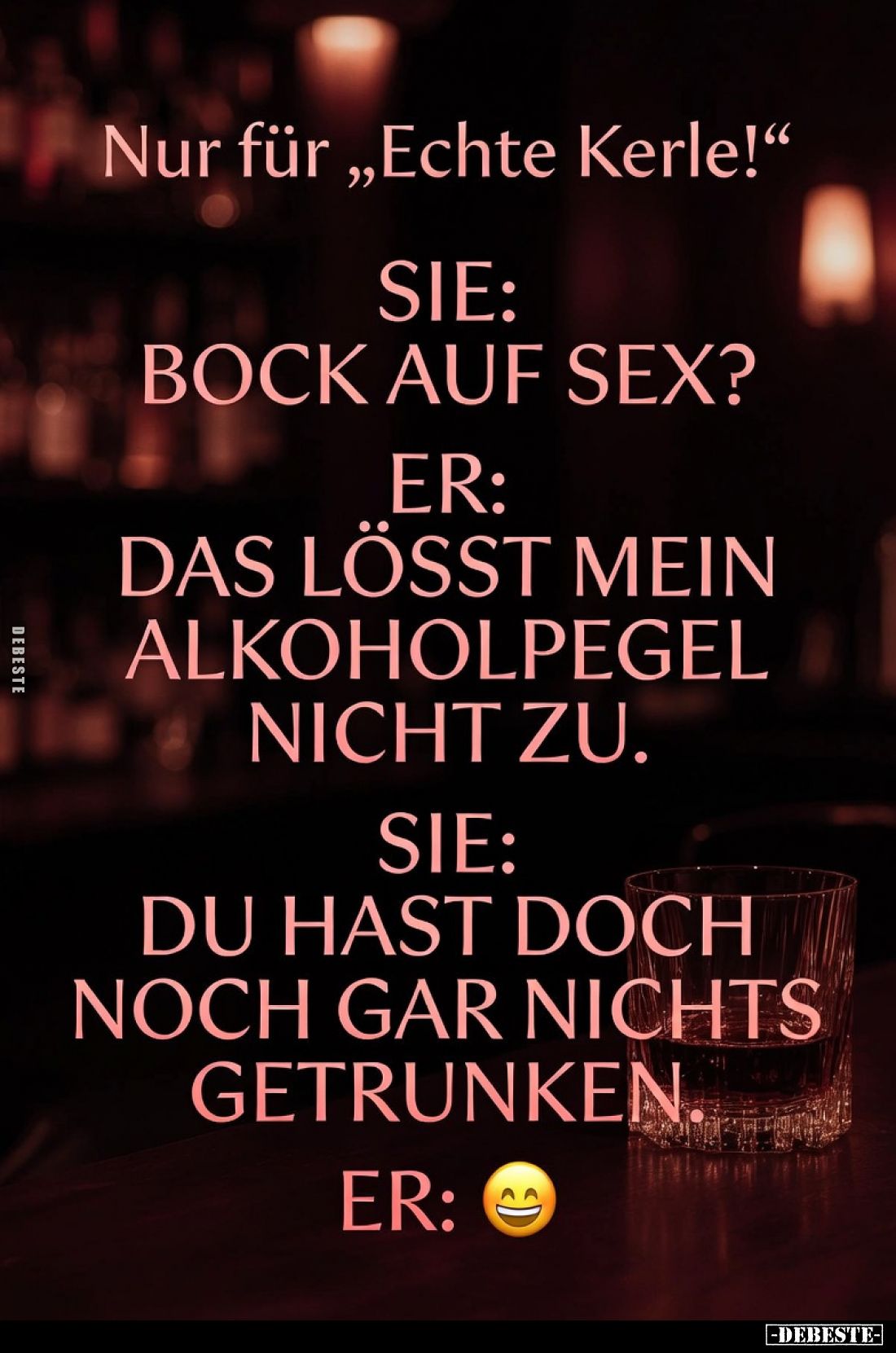 Sie: „Bock auf S*ex?“
Er: „Das lässt mein Alkoholpegel nicht zu.“
Sie: „Du hast doch noch gar nichts getrunken.“
Er: „Eben...