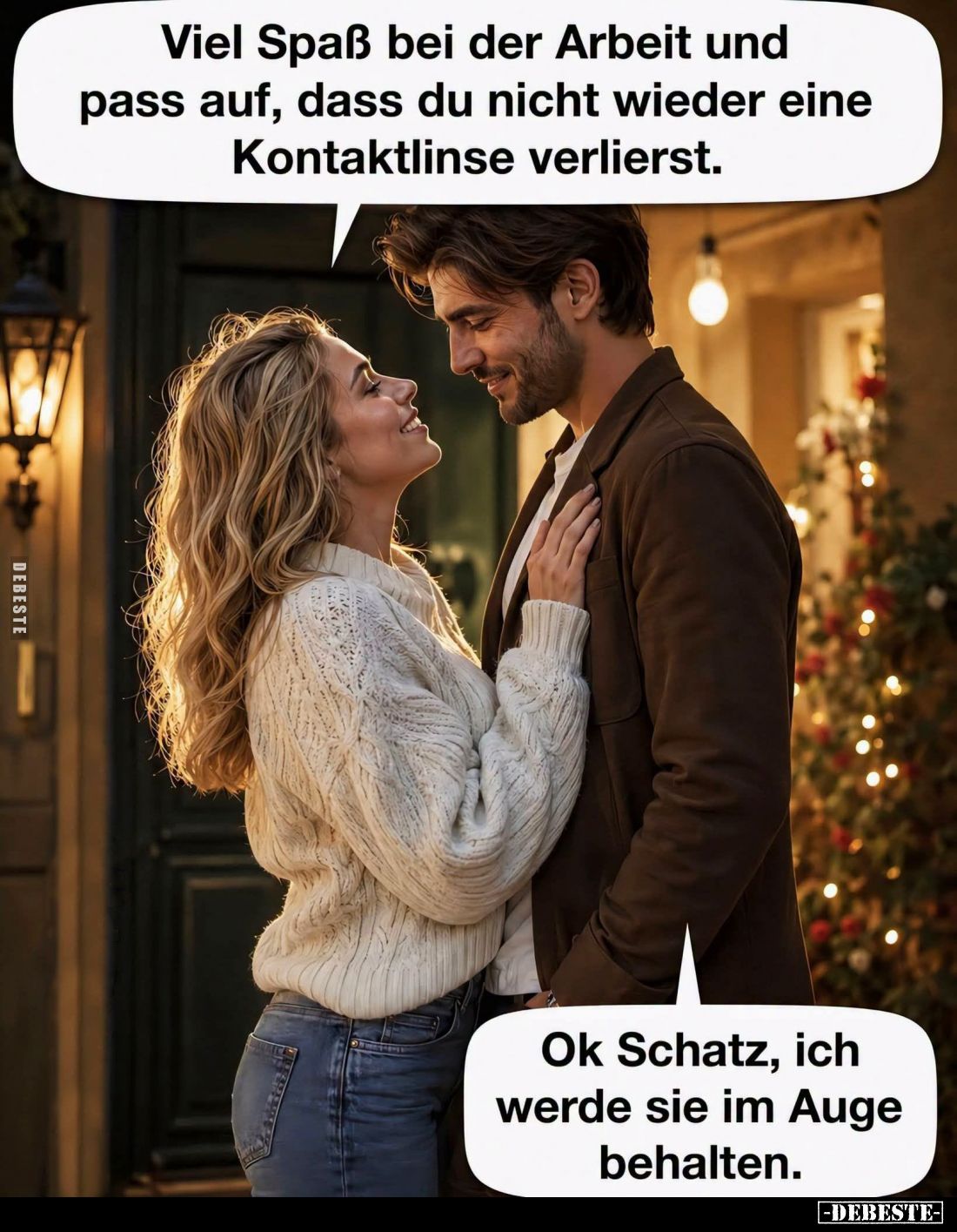 Viel Spaß bei der Arbeit und pass auf, dass du nicht wieder eine Kontaktlinse verlierst.
-
Ok Schatz, ich werde sie im Auge...