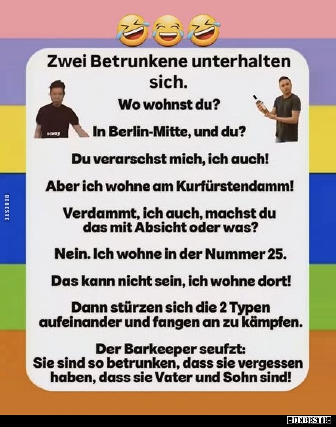 Zwei Betrunkene unterhalten sich.

Wo wohnst du?

In Berlin-Mitte, und du?

Du verarschst mich, ich auch!

Aber ich w...
